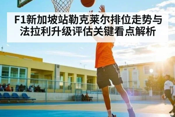 F1新加坡站勒克莱尔排位走势与法拉利升级评估关键看点解析 | c7c7app