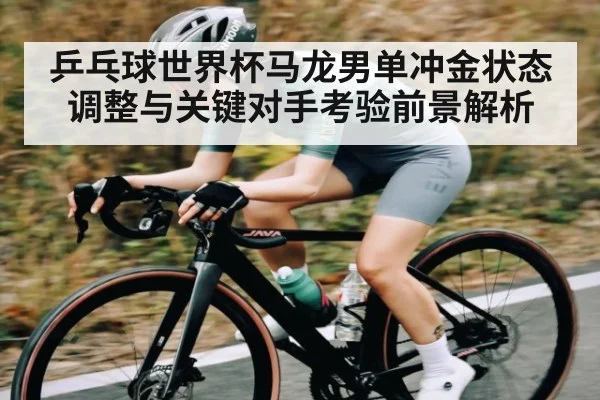 乒乓球世界杯马龙男单冲金状态调整与关键对手考验前景解析 | c7c7app