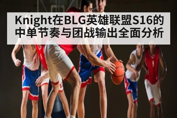 Knight在BLG英雄联盟S16的中单节奏与团战输出全面分析 | c7c7app